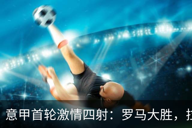意甲首轮激情四射：罗马大胜，拉齐奥小胜，榜首更迭